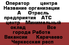 Оператор Call-центра › Название организации ­ А3 › Отрасль предприятия ­ АТС, call-центр › Минимальный оклад ­ 17 000 - Все города Работа » Вакансии   . Карачаево-Черкесская респ.,Карачаевск г.